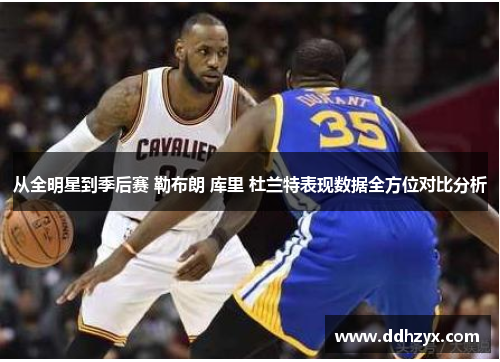 从全明星到季后赛 勒布朗 库里 杜兰特表现数据全方位对比分析