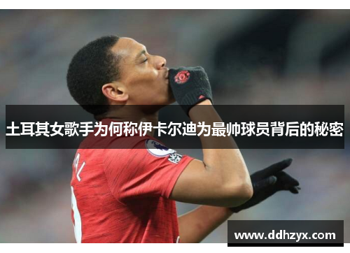 土耳其女歌手为何称伊卡尔迪为最帅球员背后的秘密