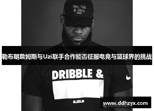 勒布朗詹姆斯与Uzi联手合作能否征服电竞与篮球界的挑战