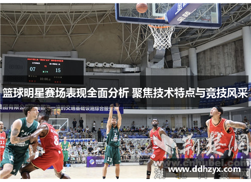 篮球明星赛场表现全面分析 聚焦技术特点与竞技风采
